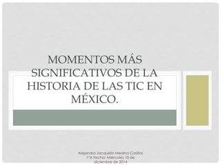 MOMENTOS MÁS SIGNIFICATIVOS DE LA HISTORIA DE LAS TIC EN MÉXICO. 
Alejandra Jacquelin Medina Casillas 
1°A Fecha: Miércoles 10 de 
diciembre de 2014 
 