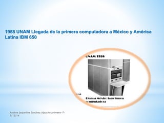 1958 UNAM Llegada de la primera computadora a México y América 
Latina IBM 650 
Andrea jaqueline Sánchez Alpuche primero- F- 
5/12/14 
 