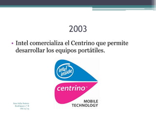 2003 
• Intel comercializa el Centrino que permite 
desarrollar los equipos portátiles. 
Ana Julia Suárez 
Rodríguez 1° B 
08/12/14 
 