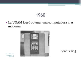 1960 
• La UNAM logró obtener una computadora mas 
moderna. 
Bendix G15 
Ana Julia Suárez 
Rodríguez 1° B 
08/12/14 
 