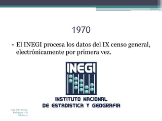 1970 
• El INEGI procesa los datos del IX censo general, 
electrónicamente por primera vez. 
Ana Julia Suárez 
Rodríguez 1° B 
08/12/14 
 