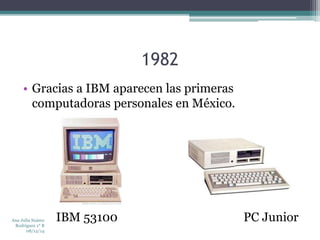 1982 
• Gracias a IBM aparecen las primeras 
computadoras personales en México. 
IBM 53100 PC Junior Ana Julia Suárez 
Rodríguez 1° B 
08/12/14 
 