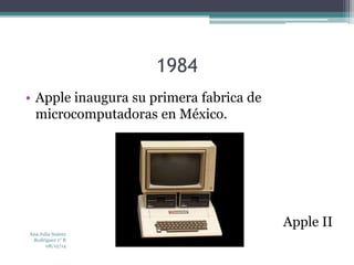 1984 
• Apple inaugura su primera fabrica de 
microcomputadoras en México. 
Apple II 
Ana Julia Suárez 
Rodríguez 1° B 
08/12/14 
 