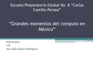 Escuela Preparatoria Estatal No. 8 “Carlos 
Castillo Peraza” 
“Grandes momentos del computo en 
México” 
Informatica 
1°B 
Ana Julia Suárez Rodríguez 
 