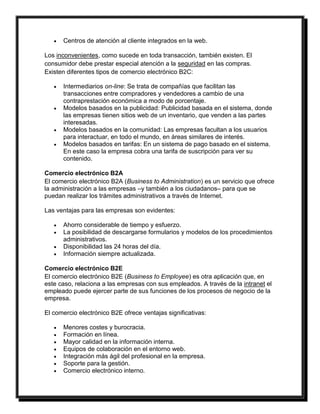  Centros de atención al cliente integrados en la web. 
Los inconvenientes, como sucede en toda transacción, también existen. El 
consumidor debe prestar especial atención a la seguridad en las compras. 
Existen diferentes tipos de comercio electrónico B2C: 
 Intermediarios on-line: Se trata de compañías que facilitan las 
transacciones entre compradores y vendedores a cambio de una 
contraprestación económica a modo de porcentaje. 
 Modelos basados en la publicidad: Publicidad basada en el sistema, donde 
las empresas tienen sitios web de un inventario, que venden a las partes 
interesadas. 
 Modelos basados en la comunidad: Las empresas facultan a los usuarios 
para interactuar, en todo el mundo, en áreas similares de interés. 
 Modelos basados en tarifas: En un sistema de pago basado en el sistema. 
En este caso la empresa cobra una tarifa de suscripción para ver su 
contenido. 
Comercio electrónico B2A 
El comercio electrónico B2A (Business to Administration) es un servicio que ofrece 
la administración a las empresas –y también a los ciudadanos– para que se 
puedan realizar los trámites administrativos a través de Internet. 
Las ventajas para las empresas son evidentes: 
 Ahorro considerable de tiempo y esfuerzo. 
 La posibilidad de descargarse formularios y modelos de los procedimientos 
administrativos. 
 Disponibilidad las 24 horas del día. 
 Información siempre actualizada. 
Comercio electrónico B2E 
El comercio electrónico B2E (Business to Employee) es otra aplicación que, en 
este caso, relaciona a las empresas con sus empleados. A través de la intranet el 
empleado puede ejercer parte de sus funciones de los procesos de negocio de la 
empresa. 
El comercio electrónico B2E ofrece ventajas significativas: 
 Menores costes y burocracia. 
 Formación en línea. 
 Mayor calidad en la información interna. 
 Equipos de colaboración en el entorno web. 
 Integración más ágil del profesional en la empresa. 
 Soporte para la gestión. 
 Comercio electrónico interno. 
 
