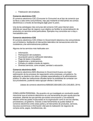  Fidelización del empleado. 
Comercio electrónico C2C 
El comercio electrónico C2C (Consumer to Consumer) es el tipo de comercio que 
se lleva a cabo entre consumidores, bien sea mediante el intercambio de correos 
electrónicos o a través de tecnologías P2P (peer to peer). 
Una de las estrategias más comunes del comercio C2C para Internet viene 
definida por aquel tipo de negocio cuyo objetivo es facilitar la comercialización de 
productos y/o servicios entre particulares. Ejemplos muy conocidos son e-bay o 
mercadolibre.com. 
Comercio electrónico C2G 
El comercio electrónico C2G (Citizen to Government) relaciona a los consumidores 
con el Gobierno, facilitando el intercambio telemático de transacciones entre los 
ciudadanos y las administraciones públicas. 
Algunos de los servicios más habituales son: 
 Información. 
 Participación del ciudadano. 
 Suscripción para la notificación telemática. 
 Pago de tasas e impuestos. 
 Sugerencias y reclamaciones. 
 Entrada y/o salida a través de registro. 
 Diversos servicios, como empleo, sanidad o educación. 
Comercio electrónico B2G 
El comercio electrónico B2G (Business to Government) busca una mejor 
optimización de los procesos de negociación entre empresas y el gobierno. Su 
aplicación se destina a los sitios o portales especializados en la administración 
pública. En ellos las instituciones oficiales tienen la posibilidad de contactar con 
sus proveedores, pudiendo estos agrupar ofertas o servicios. 
(clases de comercio electrónico:B2B,B2C,B2A,B2E,C2C,C2G,B2G, 2014) 
CONCLUSIÓN PERSONAL: De acuerdo a lo ya investigado en conclusión puedo 
mencionar que el comercio electrónico es una herramienta de gran ayuda para las 
empresas, además de que permite que exista comunicación y una estrecha 
relación entre las partes involucradas en la organización como lo son los clientes, 
proveedores y el gobierno. Gracias a esta herramienta se puede realizar el 
comercio electrónico entre estas partes y el intercambio de productos, servicios, 
recursos económicos e información vital para la realización de negocios de 
compra-venta, pagos, transferencias, etc. 
 