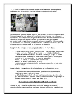11. ¿Qué es la investigación de mercados en línea, explica su funcionamiento, 
cuáles son sus herramientas, cómo se utilizan y porque es importante? 
La investigación de mercados en internet se plantea hoy día como una alternativa 
interesante para llevar a cabo una investigación de mercados. Internet es una 
herramienta muy útil para la investigación de mercados desde el momento en que 
facilita una relación inmediata con los posibles informantes (encuestados, 
panelistas, etc.), independientemente de la ubicación geográfica del investigador y 
del informante. Bien empleada, esta herramienta puede aportar una reducción de 
costes y de plazos de ejecución en los estudios de mercado. 
Las principales ventajas de la investigación a través de Internet son: 
 La falta de intermediario entre el cuestionario y el entrevistado hace que los 
sondeos sean más objetivos. En principio, es un método más barato. 
 La interactividad del cliente con el instituto será mayor, ya que se evita el 
condicionante del entrevistador, imprimiendo incluso mayor rapidez en el 
tratamiento de las respuestas y su posterior tabulación. 
 Precio. Los costes, en general, son más reducidos. 
 Rapidez en la recogida y análisis de datos. 
 Internacional. Las encuestas en line facilitan una ejecución de proyectos 
internacionales. 
Los principales inconvenientes de la investigación a través de Internet son: 
 La dificultad de acceso a determinados tipos de informantes entre los 
cuales aún no está extendido su uso. 
 La dificultad en controlar la selección de informantes (por ejemplo, evitar 
que la misma persona conteste varias veces a la encuesta, asegurar que la 
persona que ha respondido es la adecuada, etc.). 
Herramientas de Investigación de Mercado en Internet 
Internet es una fuente de datos en tiempo real que permiten el testeo, la 
experimentación, investigación, o pruebas en tiempo real. Lo más importante es 
 