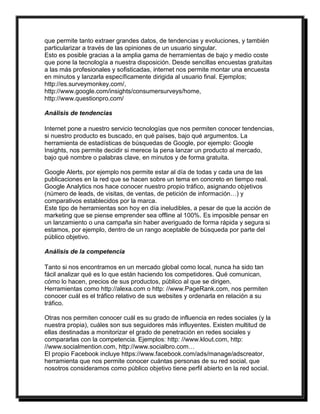 que permite tanto extraer grandes datos, de tendencias y evoluciones, y también 
particularizar a través de las opiniones de un usuario singular. 
Esto es posible gracias a la amplia gama de herramientas de bajo y medio coste 
que pone la tecnología a nuestra disposición. Desde sencillas encuestas gratuitas 
a las más profesionales y sofisticadas, internet nos permite montar una encuesta 
en minutos y lanzarla específicamente dirigida al usuario final. Ejemplos; 
http://es.surveymonkey.com/, 
http://www.google.com/insights/consumersurveys/home, 
http://www.questionpro.com/ 
Análisis de tendencias 
Internet pone a nuestro servicio tecnologías que nos permiten conocer tendencias, 
si nuestro producto es buscado, en qué países, bajo qué argumentos. La 
herramienta de estadísticas de búsquedas de Google, por ejemplo: Google 
Insights, nos permite decidir si merece la pena lanzar un producto al mercado, 
bajo qué nombre o palabras clave, en minutos y de forma gratuita. 
Google Alerts, por ejemplo nos permite estar al día de todas y cada una de las 
publicaciones en la red que se hacen sobre un tema en concreto en tiempo real. 
Google Analytics nos hace conocer nuestro propio tráfico, asignando objetivos 
(número de leads, de visitas, de ventas, de petición de información…) y 
comparativos establecidos por la marca. 
Este tipo de herramientas son hoy en día ineludibles, a pesar de que la acción de 
marketing que se piense emprender sea offline al 100%. Es imposible pensar en 
un lanzamiento o una campaña sin haber averiguado de forma rápida y segura si 
estamos, por ejemplo, dentro de un rango aceptable de búsqueda por parte del 
público objetivo. 
Análisis de la competencia 
Tanto si nos encontramos en un mercado global como local, nunca ha sido tan 
fácil analizar qué es lo que están haciendo los competidores. Qué comunican, 
cómo lo hacen, precios de sus productos, público al que se dirigen. 
Herramientas como http://alexa.com o http: //www.PageRank.com, nos permiten 
conocer cuál es el tráfico relativo de sus websites y ordenarla en relación a su 
tráfico. 
Otras nos permiten conocer cuál es su grado de influencia en redes sociales (y la 
nuestra propia), cuáles son sus seguidores más influyentes. Existen multitud de 
ellas destinadas a monitorizar el grado de penetración en redes sociales y 
compararlas con la competencia. Ejemplos: http: //www.klout.com, http: 
//www.socialmention.com, http://www.socialbro.com… 
El propio Facebook incluye https://www.facebook.com/ads/manage/adscreator, 
herramienta que nos permite conocer cuántas personas de su red social, que 
nosotros consideramos como público objetivo tiene perfil abierto en la red social. 
 