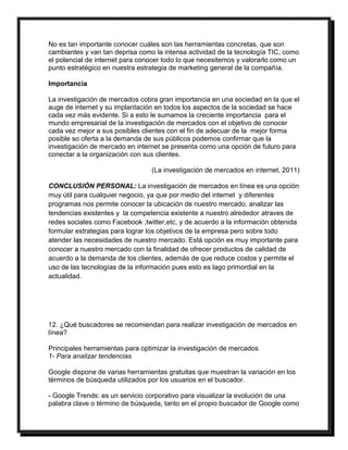 No es tan importante conocer cuáles son las herramientas concretas, que son 
cambiantes y van tan deprisa como la intensa actividad de la tecnología TIC, como 
el potencial de internet para conocer todo lo que necesitemos y valorarlo como un 
punto estratégico en nuestra estrategia de marketing general de la compañía. 
Importancia 
La investigación de mercados cobra gran importancia en una sociedad en la que el 
auge de internet y su implantación en todos los aspectos de la sociedad se hace 
cada vez más evidente. Si a esto le sumamos la creciente importancia para el 
mundo empresarial de la investigación de mercados con el objetivo de conocer 
cada vez mejor a sus posibles clientes con el fin de adecuar de la mejor forma 
posible so oferta a la demanda de sus públicos podemos confirmar que la 
investigación de mercado en internet se presenta como una opción de futuro para 
conectar a la organización con sus clientes. 
(La investigación de mercados en internet, 2011) 
CONCLUSIÓN PERSONAL: La investigación de mercados en línea es una opción 
muy útil para cualquier negocio, ya que por medio del internet y diferentes 
programas nos permite conocer la ubicación de nuestro mercado, analizar las 
tendencias existentes y la competencia existente a nuestro alrededor atraves de 
redes sociales como Facebook ,twitter,etc, y de acuerdo a la información obtenida 
formular estrategias para lograr los objetivos de la empresa pero sobre todo 
atender las necesidades de nuestro mercado. Está opción es muy importante para 
conocer a nuestro mercado con la finalidad de ofrecer productos de calidad de 
acuerdo a la demanda de los clientes, además de que reduce costos y permite el 
uso de las tecnologías de la información pues esto es lago primordial en la 
actualidad. 
12. ¿Qué buscadores se recomiendan para realizar investigación de mercados en 
línea? 
Principales herramientas para optimizar la investigación de mercados 
1- Para analizar tendencias 
Google dispone de varias herramientas gratuitas que muestran la variación en los 
términos de búsqueda utilizados por los usuarios en el buscador. 
- Google Trends: es un servicio corporativo para visualizar la evolución de una 
palabra clave o término de búsqueda, tanto en el propio buscador de Google como 
 