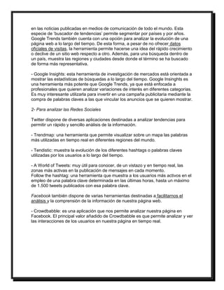 en las noticias publicadas en medios de comunicación de todo el mundo. Esta 
especie de ‘buscador de tendencias’ permite segmentar por países y por años. 
Google Trends también cuenta con una opción para analizar la evolución de una 
página web a lo largo del tiempo. De esta forma, a pesar de no ofrecer datos 
oficiales de visitas, la herramienta permite hacerse una idea del rápido crecimiento 
o declive de un sitio web respecto a otro. Además, para una búsqueda dentro de 
un país, muestra las regiones y ciudades desde donde el término se ha buscado 
de forma más representativa. 
- Google Insights: esta herramienta de investigación de mercados está orientada a 
mostrar las estadísticas de búsquedas a lo largo del tiempo. Google Insinghts es 
una herramienta más potente que Google Trends, ya que está enfocada a 
profesionales que quieren analizar variaciones de interés en diferentes categorías. 
Es muy interesante utilizarla para invertir en una campaña publicitaria mediante la 
compra de palabras claves a las que vincular los anuncios que se quieren mostrar. 
2- Para analizar las Redes Sociales 
Twitter dispone de diversas aplicaciones destinadas a analizar tendencias para 
permitir un rápido y sencillo análisis de la información. 
- Trendmap: una herramienta que permite visualizar sobre un mapa las palabras 
más utilizadas en tiempo real en diferentes regiones del mundo. 
- Tendistic: muestra la evolución de los diferentes hashtags o palabras claves 
utilizadas por los usuarios a lo largo del tiempo. 
- A World of Tweets: muy útil para conocer, de un vistazo y en tiempo real, las 
zonas más activas en la publicación de mensajes en cada momento. 
Follow the hashtag: una herramienta que muestra a los usuarios más activos en el 
empleo de una palabra clave determinada en las últimas horas, hasta un máximo 
de 1.500 tweets publicados con esa palabra clave. 
Facebook también dispone de varias herramientas destinadas a facilitarnos el 
análisis y la comprensión de la información de nuestra página web. 
- Crowdbabble: es una aplicación que nos permite analizar nuestra página en 
Facebook. El principal valor añadido de Crowdbabble es que permite analizar y ver 
las interacciones de los usuarios en nuestra página en tiempo real. 
 