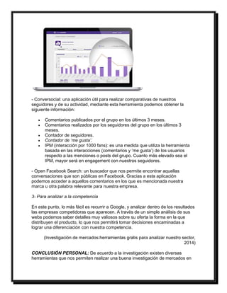 - Conversocial: una aplicación útil para realizar comparativas de nuestros 
seguidores y de su actividad, mediante esta herramienta podemos obtener la 
siguiente información: 
 Comentarios publicados por el grupo en los últimos 3 meses. 
 Comentarios realizados por los seguidores del grupo en los últimos 3 
meses. 
 Contador de seguidores. 
 Contador de ‘me gusta’. 
 IPM (interacción por 1000 fans): es una medida que utiliza la herramienta 
basada en las interacciones (comentarios y ‘me gusta’) de los usuarios 
respecto a las menciones o posts del grupo. Cuanto más elevado sea el 
IPM, mayor será en engagement con nuestros seguidores. 
- Open Facebook Search: un buscador que nos permite encontrar aquellas 
conversaciones que son públicas en Facebook. Gracias a esta aplicación 
podemos acceder a aquellos comentarios en los que es mencionada nuestra 
marca u otra palabra relevante para nuestra empresa. 
3- Para analizar a la competencia 
En este punto, lo más fácil es recurrir a Google, y analizar dentro de los resultados 
las empresas competidoras que aparecen. A través de un simple análisis de sus 
webs podemos saber detalles muy valiosos sobre su oferta la forma en la que 
distribuyen el producto, lo que nos permitirá tomar decisiones encaminadas a 
lograr una diferenciación con nuestra competencia. 
(Investigación de mercados:herramientas gratis para analizar nuestro sector, 
2014) 
CONCLUSIÓN PERSONAL: De acuerdo a la investigación existen diversas 
herramientas que nos permiten realizar una buena investigación de mercados en 
 