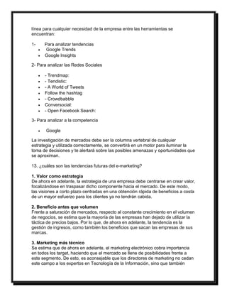 línea para cualquier necesidad de la empresa entre las herramientas se 
encuentran: 
1- Para analizar tendencias 
 Google Trends 
 Google Insights 
2- Para analizar las Redes Sociales 
 - Trendmap: 
 - Tendistic: 
 - A World of Tweets 
 Follow the hashtag 
 - Crowdbabble 
 Conversocial: 
 - Open Facebook Search: 
3- Para analizar a la competencia 
 Google 
La investigación de mercados debe ser la columna vertebral de cualquier 
estrategia y utilizada correctamente, se convertirá en un motor para iluminar la 
toma de decisiones y te alertará sobre las posibles amenazas y oportunidades que 
se aproximan. 
13. ¿cuáles son las tendencias futuras del e-marketing? 
1. Valor como estrategia 
De ahora en adelante, la estrategia de una empresa debe centrarse en crear valor, 
focalizándose en traspasar dicho componente hacia el mercado. De este modo, 
las visiones a corto plazo centradas en una obtención rápida de beneficios a costa 
de un mayor esfuerzo para los clientes ya no tendrán cabida. 
2. Beneficio antes que volumen 
Frente a saturación de mercados, respecto al constante crecimiento en el volumen 
de negocios, se estima que la mayoría de las empresas han dejado de utilizar la 
táctica de precios bajos. Por lo que, de ahora en adelante, la tendencia es la 
gestión de ingresos, como también los beneficios que sacan las empresas de sus 
marcas. 
3. Marketing más técnico 
Se estima que de ahora en adelante, el marketing electrónico cobra importancia 
en todos los target, haciendo que el mercado se llene de posibilidades frente a 
este segmento. De esto, es aconsejable que los directores de marketing no cedan 
este campo a los expertos en Tecnología de la Información, sino que también 
 