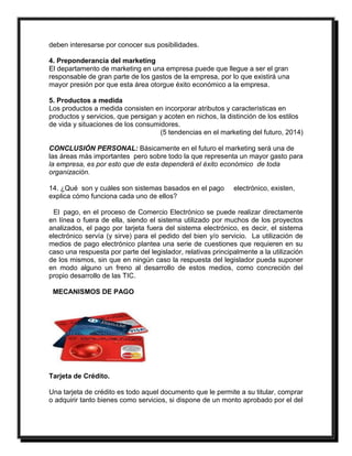 deben interesarse por conocer sus posibilidades. 
4. Preponderancia del marketing 
El departamento de marketing en una empresa puede que llegue a ser el gran 
responsable de gran parte de los gastos de la empresa, por lo que existirá una 
mayor presión por que esta área otorgue éxito económico a la empresa. 
5. Productos a medida 
Los productos a medida consisten en incorporar atributos y características en 
productos y servicios, que persigan y acoten en nichos, la distinción de los estilos 
de vida y situaciones de los consumidores. 
(5 tendencias en el marketing del futuro, 2014) 
CONCLUSIÓN PERSONAL: Básicamente en el futuro el marketing será una de 
las áreas más importantes pero sobre todo la que representa un mayor gasto para 
la empresa, es por esto que de esta dependerá el éxito económico de toda 
organización. 
14. ¿Qué son y cuáles son sistemas basados en el pago electrónico, existen, 
explica cómo funciona cada uno de ellos? 
El pago, en el proceso de Comercio Electrónico se puede realizar directamente 
en línea o fuera de ella, siendo el sistema utilizado por muchos de los proyectos 
analizados, el pago por tarjeta fuera del sistema electrónico, es decir, el sistema 
electrónico servía (y sirve) para el pedido del bien y/o servicio. La utilización de 
medios de pago electrónico plantea una serie de cuestiones que requieren en su 
caso una respuesta por parte del legislador, relativas principalmente a la utilización 
de los mismos, sin que en ningún caso la respuesta del legislador pueda suponer 
en modo alguno un freno al desarrollo de estos medios, como concreción del 
propio desarrollo de las TIC. 
MECANISMOS DE PAGO 
Tarjeta de Crédito. 
Una tarjeta de crédito es todo aquel documento que le permite a su titular, comprar 
o adquirir tanto bienes como servicios, si dispone de un monto aprobado por el del 
 