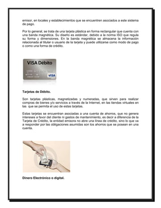emisor, en locales y establecimientos que se encuentren asociados a este sistema 
de pago. 
Por lo general, se trata de una tarjeta plástica en forma rectangular que cuenta con 
una banda magnética. Su diseño es estándar, debido a la norma ISO que regula 
su forma y dimensiones. En la banda magnética se almacena la información 
relacionada al titular o usuario de la tarjeta y puede utilizarse como modo de pago 
o como una forma de crédito. 
Tarjetas de Débito. 
Son tarjetas plásticas, magnetizadas y numeradas, que sirven para realizar 
compras de bienes y/o servicios a través de la Internet, en las tiendas virtuales en 
las que se permita el uso de estas tarjetas. 
Estas tarjetas se encuentran asociadas a una cuenta de ahorros, que no genera 
intereses a favor del cliente ni gastos de mantenimiento, es decir a diferencia de la 
Tarjeta de Crédito, la entidad emisora no abre una línea de crédito, sino lo que va 
a responder por las obligaciones asumidas son los ahorros que se posean en una 
cuenta. 
Dinero Electrónico o digital. 
 
