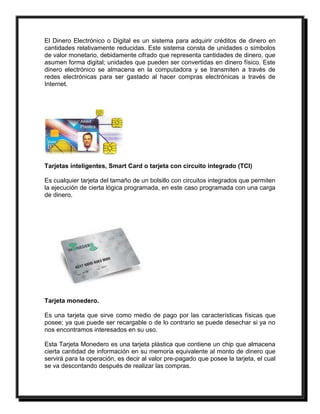 El Dinero Electrónico o Digital es un sistema para adquirir créditos de dinero en 
cantidades relativamente reducidas. Este sistema consta de unidades o símbolos 
de valor monetario, debidamente cifrado que representa cantidades de dinero, que 
asumen forma digital; unidades que pueden ser convertidas en dinero físico. Este 
dinero electrónico se almacena en la computadora y se transmiten a través de 
redes electrónicas para ser gastado al hacer compras electrónicas a través de 
Internet. 
Tarjetas inteligentes, Smart Card o tarjeta con circuito integrado (TCI) 
Es cualquier tarjeta del tamaño de un bolsillo con circuitos integrados que permiten 
la ejecución de cierta lógica programada, en este caso programada con una carga 
de dinero. 
Tarjeta monedero. 
Es una tarjeta que sirve como medio de pago por las características físicas que 
posee; ya que puede ser recargable o de lo contrario se puede desechar si ya no 
nos encontramos interesados en su uso. 
Esta Tarjeta Monedero es una tarjeta plástica que contiene un chip que almacena 
cierta cantidad de información en su memoria equivalente al monto de dinero que 
servirá para la operación, es decir al valor pre-pagado que posee la tarjeta, el cual 
se va descontando después de realizar las compras. 
 