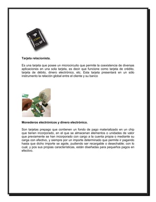 Tarjeta relacionista. 
Es una tarjeta que posee un microcircuito que permite la coexistencia de diversas 
aplicaciones en una sola tarjeta, es decir que funcione como tarjeta de crédito, 
tarjeta de débito, dinero electrónico, etc. Esta tarjeta presentará en un sólo 
instrumento la relación global entre el cliente y su banco 
Monederos electrónicos y dinero electrónico. 
Son tarjetas prepago que contienen un fondo de pago materializado en un chip 
que tienen incorporado, en el que se almacenan elementos o unidades de valor 
que previamente se han incorporado con cargo a la cuenta propia o mediante su 
carga con efectivo, y siempre por un importe determinado que permite ir pagando 
hasta que dicho importe se agote, pudiendo ser recargable o desechable; con lo 
cual, y pos sus propias características, están diseñadas para pequeños pagos en 
efectivo. 
 