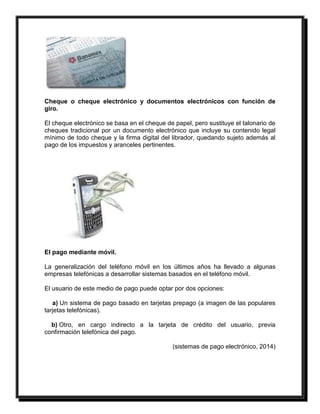 Cheque o cheque electrónico y documentos electrónicos con función de 
giro. 
El cheque electrónico se basa en el cheque de papel, pero sustituye el talonario de 
cheques tradicional por un documento electrónico que incluye su contenido legal 
mínimo de todo cheque y la firma digital del librador, quedando sujeto además al 
pago de los impuestos y aranceles pertinentes. 
El pago mediante móvil. 
La generalización del teléfono móvil en los últimos años ha llevado a algunas 
empresas telefónicas a desarrollar sistemas basados en el teléfono móvil. 
El usuario de este medio de pago puede optar por dos opciones: 
a) Un sistema de pago basado en tarjetas prepago (a imagen de las populares 
tarjetas telefónicas). 
b) Otro, en cargo indirecto a la tarjeta de crédito del usuario, previa 
confirmación telefónica del pago. 
(sistemas de pago electrónico, 2014) 
