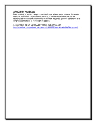 DEFINICIÓN PERSONAL 
Básicamente el termino negocio electrónico se refiere a una manera de vender, 
comprar y distribuir un producto o servicio, a través de la utilización de las 
tecnologías de la información como el internet, trayendo grandes beneficios a la 
empresa como lo es la reducción de costos. 
3. HISTORIA DE LA MERCADOTECNIA ELECTRÓNICA 
http://timerime.com/es/linea_de_tiempo/1331987/Mercadotecnia+Electronica/ 
 