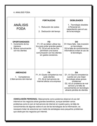 4. ANALISIS FODA 
ANÁLISIS 
FODA 
FORTALEZAS 
1. Reducción de costos 
2. Dedicación del tiempo 
DEBILIDADES 
1. Tecnología obsoleta 
2.Personal sin 
capacitación para el uso 
de la tecnología 
OPORTUNIDADES 
1. Incremento de los 
ingresos 
2. Buena comunicación 
con los clientes 
FO 
F1, O1.se deben utilizar las 
tics para evitar grandes gastos 
F2, O2.el uso de las tics 
permitirán una buena 
comunicación con los clientes 
sin gastos excesivos. 
DO 
D1.Hace falta más inversión 
en tecnología 
D2.la falta de conocimientos 
informáticos evitan el uso de 
la tecnología. 
AMENAZAS 
1. Competencia 
2.Mal servicio del internet 
FA 
F1, A1.Quela competencia nos 
quite clientes 
F2, A2.el mal servicio de 
internet afecta a la empresa 
DA 
D1, A1.Que la competencia 
cuente con una mejor 
tecnología atrae graves 
problemas 
D2, A2.un problema de mal 
servicio y la falta de 
conocimientos en tecnología 
atraerá pérdida de clientes 
CONCLUSIÓN PERSONAL: Básicamente como podemos observar el uso del 
internet en los negocios atrae grandes beneficios, aunque también varios 
problemas como lo son el mal servicio de internet en nuestro país y la falta de 
conocimientos de algunas sobre el uso de las tecnologías de la información, es 
necesario tratar de solucionar por medio de estrategias esos pequeños problemas 
que obstruyen los negocios por internet. 
 