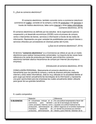 5. ¿Qué es comercio electrónico? 
El comercio electrónico, también conocido como e-commerce (electronic 
commerce en inglés), consiste en la compra y venta de productos o de servicios a 
través de medios electrónicos, tales como Internet y otras redes informáticas 
(comercio electrónico, 2014) 
El comercio electrónico es definido por los estudios de la organización para la 
cooperación y el desarrollo económicos (OCDE) como el proceso de compra, 
venta o intercambio de bienes, servicios e información a través de las redes de 
información. Representa una gran variedad de posibilidades para adquirir bienes o 
servicios ofrecidos por proveedores en diversas partes del mundo. 
(¿Que es el comercio electrónico?, 2014) 
El término "comercio electrónico" (o e-Commerce) se refiere al uso de un medio 
electrónico para realizar transacciones comerciales. La mayoría de las veces hace 
referencia a la venta de productos por Internet, pero el término comercio 
electrónico también abarca mecanismos de compra por Internet (de empresa a 
empresa). 
(Introducción al comercio electrónico, 2014) 
CONCLUSIÓN PERSONAL: Básicamente el comercio electrónico es una 
herramienta que nos permite la compra y venta de diversos artículos mediante 
internet u otras redes informáticas, está es muy utilizada en la actualidad debido al 
gran auge que tienen actualmente las tecnologías de la información y representa 
una gran oportunidad para las empresas las cuales actualmente deben utilizarla 
para gozar de sus grandes beneficios. 
6. cuadro comparativo 
Relación Diferencia 
E-BUSINESS El e-business incluye al e-commerce, 
pero también 
cubre procesos internos como 
producción, administración de 
inventario, desarrollo de 
productos, administración de 
Es una actitud empresarial a favor del 
uso de la tecnología de Internet 
opuesta a la actitud tradicional de 
definir negocios en el ámbito tradicional 
en donde los procesos se orientan 
desde y para Internet. Solicitan de la 
 