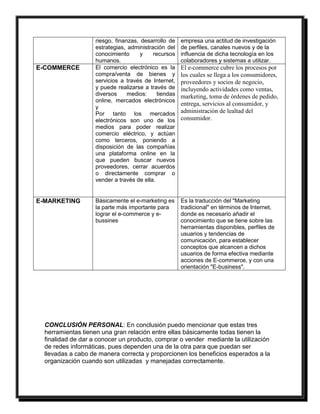 riesgo, finanzas, desarrollo de 
estrategias, administración del 
conocimiento y recursos 
humanos. 
empresa una actitud de investigación 
de perfiles, canales nuevos y de la 
influencia de dicha tecnología en los 
colaboradores y sistemas a utilizar. 
E-COMMERCE El comercio electrónico es la 
compra/venta de bienes y 
servicios a través de Internet, 
y puede realizarse a través de 
diversos medios: tiendas 
online, mercados electrónicos 
y 
Por tanto los mercados 
electrónicos son uno de los 
medios para poder realizar 
comercio eléctrico, y actúan 
como terceros, poniendo a 
disposición de las compañías 
una plataforma online en la 
que pueden buscar nuevos 
proveedores, cerrar acuerdos 
o directamente comprar o 
vender a través de ella. 
El e-commerce cubre los procesos por 
los cuales se llega a los consumidores, 
proveedores y socios de negocio, 
incluyendo actividades como ventas, 
marketing, toma de órdenes de pedido, 
entrega, servicios al consumidor, y 
administración de lealtad del 
consumidor. 
E-MARKETING Básicamente el e-marketing es 
la parte más importante para 
lograr el e-commerce y e-bussines 
Es la traducción del "Marketing 
tradicional" en términos de Internet, 
donde es necesario añadir el 
conocimiento que se tiene sobre las 
herramientas disponibles, perfiles de 
usuarios y tendencias de 
comunicación, para establecer 
conceptos que alcancen a dichos 
usuarios de forma efectiva mediante 
acciones de E-commerce, y con una 
orientación "E-business". 
CONCLUSIÓN PERSONAL: En conclusión puedo mencionar que estas tres 
herramientas tienen una gran relación entre ellas básicamente todas tienen la 
finalidad de dar a conocer un producto, comprar o vender mediante la utilización 
de redes informáticas, pues dependen una de la otra para que puedan ser 
llevadas a cabo de manera correcta y proporcionen los beneficios esperados a la 
organización cuando son utilizadas y manejadas correctamente. 
 