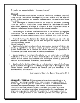 7. ¿cuáles son las oportunidades y riesgos en internet? 
RIESGOS 
Las tecnologías disminuyen los costes de cambiar de proveedor (switching 
costs). Uno de los supuestos del modelo de competencia perfecta es que observar 
precios no tiene costes y que todos los participantes de mercado conocen todos 
los precios. 
Las tecnologías de internet disminuyen los costes de proveedor (switching 
costs). Un comprador que adquiere un bien, sea uno un consumidor final, puede 
tener costes asociados a cambiar al proveedor y tiene que dedicar tiempo y 
esfuerzo a adaptarse a las especificaciones del nuevo procesador. 
Las tecnologías de internet permiten la creación de las empresas que agregan 
compradores: son las empresas que atraen un gran de compradores, para 
negociación con los vendedores en su nombre, y conseguir reducciones de precio. 
Internet disminuye las barreras de entrada. La reducción de los costos de 
cambiar de proveedor implica que es más fácil para las empresas de nueva 
creación conseguir clientes. 
OPORTUNIDADES 
Las tecnologías de internet permiten a las empresas aumentar el número de 
clientes y expandir más allá de su entorno geográfico inmediato. Las empresas 
pueden beneficiarse de la creación de nuevos mercados, si aprovechan la 
oportunidad que ofrece la utilización de internet para expandir. 
Las tecnologías de internet permiten adaptar con sus costes bajos el modelo de 
“productos a la medida en la masa”. Internet reduce los costes de marketing 
directo, lo que permite conjuntamente con tecnologías flexibles y producción 
modular, fabricar productos “a la medida” de cada cliente. 
Las tecnologías de internet permiten la venta directa de los productos, lo que 
puede aumentar el margen de beneficios por el proceso de desintegración. Las 
ventas directas pueden aumentar los ingresos por que eliminando a los 
intermediarios y sus márgenes. 
(Mercadotecnia Electrónica Gestión Empresarial, 2011) 
CONCUSIÓN PERSONAL: El internet es una herramienta muy utilizada en la 
actualidad y que trae grandes beneficios a las empresas cuando es utilizado de 
manera legal y correcta ,pero por el contrario cuando no se utiliza correctamente 
también puede representar riesgos tanto para los usuarios como para las 
organizaciones que lo utilizan nos da oportunidades muy buenas tanto para 
usuarios como comunicarnos y realizar actividades laborales y escolares y a las 
empresas, ya que permite realizar la mercadotecnia de un producto además de 
realizar su venta y la compra de otros productos, pero así como otorga grandes 
 