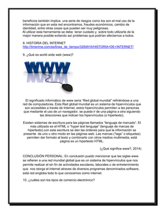 beneficios también implica una serie de riesgos como los son el mal uso de la 
información que en esta red encontramos, fraudes económicos, cambio de 
identidad, entre otras cosas que pueden ser muy peligrosas. 
Al utilizar esta herramienta se debe tener cuidado y sobre todo utilizarla de la 
mejor manera posible evitando así problemas que podrían afectarnos a todos. 
8. HISTORIA DEL INTERNET 
http://timerime.com/es/linea_de_tiempo/3284916/HISTORIA+DE+INTERNET/ 
9. ¿Qué es world wide web (www)? 
El significado informático de www seria “Red global mundial” refiriéndose a una 
red de computadoras. Esta Red global mundial es un sistema de hipervínculos que 
son accesibles a través de Internet, estos hipervínculos permiten a las personas 
que mediante el uso de un navegador, se pueda ir de una página a otra siguiendo 
las direcciones que indican los hipervínculos (o hipertexto). 
Existen sistemas de escritura para las páginas llamados “lenguaje de marcado”. El 
más utilizado es el HTML o “hyper text lenguaje” (lenguaje de marcas de 
hipertexto).con esta escritura se dan las órdenes para que la información se 
presente de uno u otro modo en las páginas web. Las marcas (“tags” o etiquetas) 
permiten dar formato al texto y combinarlo con otros medios multimedia, está 
página es un hipertexto HTML. 
(¿Qué significa www?, 2014) 
CONCLUSIÓN PERSONAL: En conclusión puedo mencionar que las siglas www 
se refieren a una red mundial global que es un sistema de hipervínculos que nos 
permite realizar el sin fin de actividades escolares, laborales o de entretenimiento 
que nos otorga el internet atraves de diversos programas denominados software, 
está red engloba todo lo que conocemos como internet. 
10. ¿cuáles son los tipos de comercio electrónico? 
 