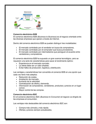 Comercio electrónico B2B 
El comercio electrónico B2B (Business to Business) es el negocio orientado entre 
las diversas empresas que operan a través de Internet. 
Dentro del comercio electrónico B2B se pueden distinguir tres modalidades: 
 El mercado controlado por el vendedor en busca de compradores. 
 El mercado controlado por el comprador que busca proveedores. 
 El mercado controlado por intermediarios que persiguen el acuerdo entre 
vendedores y compradores. 
El comercio electrónico B2B ha supuesto un gran avance tecnológico, pero se 
requieren una serie de características para sacar el rendimiento óptimo: 
 Experiencia en el mercado concreto. 
 La oferta debe ser un valor añadido. 
 Evitar fallos de producción, logística y distribución. 
Las ventajas y características han convertido al comercio B2B en una opción que 
cada vez tiene más adeptos: 
 Reducción de costes. 
 Ampliación de mercado. 
 Aumento de la velocidad. 
 Centralización de oferta y demanda. 
 Información de compradores, vendedores, productos y precios en un lugar 
común. 
 Mayor control de las compras. 
Comercio electrónico B2C 
En el comercio electrónico B2C (Business to Consumer) el negocio va dirigido de 
las empresas al consumidor. 
Las ventajas más destacables del comercio electrónico B2C son: 
 Compra más cómoda y más rápida. 
 Ofertas y precios siempre actualizados. 
 