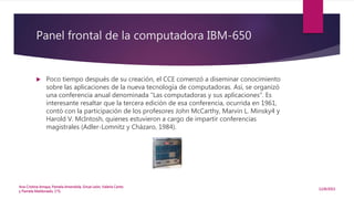 Panel frontal de la computadora IBM-650
 Poco tiempo después de su creación, el CCE comenzó a diseminar conocimiento
sobre las aplicaciones de la nueva tecnología de computadoras. Así, se organizó
una conferencia anual denominada “Las computadoras y sus aplicaciones”. Es
interesante resaltar que la tercera edición de esa conferencia, ocurrida en 1961,
contó con la participación de los profesores John McCarthy, Marvin L. Minsky4 y
Harold V. McIntosh, quienes estuvieron a cargo de impartir conferencias
magistrales (Adler-Lomnitz y Cházaro, 1984).
12/8/2015
Ana Cristina Amaya, Pamela Amendola, Sinue León, Valeria Canto
y Pamela Maldonado, 1°G
 