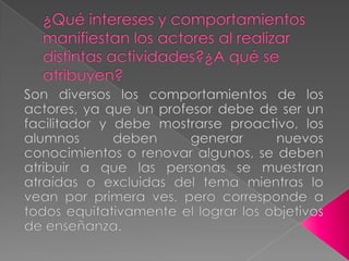 ¿Qué intereses y comportamientos manifiestan los actores al realizar distintas actividades?¿A qué se atribuyen?Son diversos los comportamientos de los actores, ya que un profesor debe de ser un facilitador y debe mostrarse proactivo, los alumnos deben generar nuevos conocimientos o renovar algunos, se deben atribuir a que las personas se muestran atraídas o excluidas del tema mientras lo vean por primera ves, pero corresponde a todos equitativamente el lograr los objetivos de enseñanza.