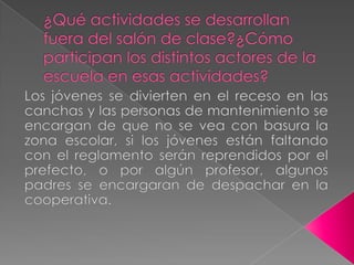 ¿Qué actividades se desarrollan fuera del salón de clase?¿Cómo participan los distintos actores de la escuela en esas actividades?Los jóvenes se divierten en el receso en las canchas y las personas de mantenimiento se encargan de que no se vea con basura la zona escolar, si los jóvenes están faltando con el reglamento serán reprendidos por el prefecto, o por algún profesor, algunos padres se encargaran de despachar en la cooperativa. 