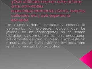 ¿Qué actitudes asumen estos actores ante actividades especiales(ceremonias cívicas, eventos culturales, etc.) que organiza la escuela?Los alumnos deben preparar y exponer la ceremonia, los profesores cuidan que los jóvenes en los contingentes no se tornen distraídos, los de mantenimiento se encargaron previamente de que la plaza cívica este sin basuras, los directivos están de invitados para rendir homenaje al lábaro patrio 