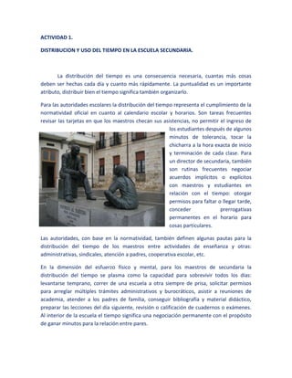 ACTIVIDAD 1. DISTRIBUCION Y USO DEL TIEMPO EN LA ESCUELA SECUNDARIA. La distribución del tiempo es una consecuencia necesaria, cuantas más cosas deben ser hechas cada día y cuanto más rápidamente. La puntualidad es un importante atributo, distribuir bien el tiempo significa también organizarlo. -41910823595Para las autoridades escolares la distribución del tiempo representa el cumplimiento de la normatividad oficial en cuanto al calendario escolar y horarios. Son tareas frecuentes revisar las tarjetas en que los maestros checan sus asistencias, no permitir el ingreso de los estudiantes después de algunos minutos de tolerancia, tocar la chicharra a la hora exacta de inicio y terminación de cada clase. Para un director de secundaria, también son rutinas frecuentes negociar acuerdos implícitos o explícitos con maestros y estudiantes en relación con el tiempo: otorgar permisos para faltar o llegar tarde, conceder prerrogativas permanentes en el horario para cosas particulares. Las autoridades, con base en la normatividad, también definen algunas pautas para la distribución del tiempo de los maestros entre actividades de enseñanza y otras: administrativas, sindicales, atención a padres, cooperativa escolar, etc. En la dimensión del esfuerzo físico y mental, para los maestros de secundaria la distribución del tiempo se plasma como la capacidad para sobrevivir todos los días: levantarse temprano, correr de una escuela a otra siempre de prisa, solicitar permisos para arreglar múltiples trámites administrativos y burocráticos, asistir a reuniones de academia, atender a los padres de familia, conseguir bibliografía y material didáctico, preparar las lecciones del día siguiente, revisión o calificación de cuadernos o exámenes. Al interior de la escuela el tiempo significa una negociación permanente con el propósito de ganar minutos para la relación entre pares. Las negociaciones por la distribución del tiempo entre maestros, estudiantes, autoridades y normatividad oficial son permanentes en la escuela; en las mismas se mezclan desde cuestiones académicas, políticas y sindicales, hasta relaciones de compañerismo, amistad o simpatía personal. Estas negociaciones a su vez originan la heterogeneidad en la distribución del tiempo en la escuela. Esta organización del tiempo, rutinaria y con reglas claras, se constituye en una condición para “hacer las cosas que deben ser hechas cada día” independientemente del sentido que les confiera cada uno de los sujetos participantes. EL RITMO DEL TIEMPO. Por las limitaciones del tiempo de los maestros utilizan variadas estrategias para ahorrar minutos: exámenes o ejercicios en que los alumnos solo se anotan las respuestas; calificación o revisión de exámenes o cuadernos por parte de los alumnos, donde el maestro va indicando la respuesta correcta después de haber intercambiado los trabajos entre los alumnos y aun entre diferentes grupos; presiones al grupo para evitar tiempos muertos. 15240189230En la vida cotidiana escolar de los estudiantes el ritmo del tiempo significa, antes que nada, la necesidad de cambiar las actividades, las actitudes, las estrategias de sobrevivencia escolar en lapsos muy breves. Tienen diferentes estilos de maestros: contradictorios unos con otros en cuanto a ideas, valores, carácter, formas de trabajo, exigencia con la disciplina o la calificación. Y a lo que cada uno trae planeado realizar en 50 min de sesión. El ritmo de los cambios es acelerado en una medida desconocida para los estudiantes hasta antes de su ingreso a la secundaria. EL MOMENTO OPORTUNO. En su sentido general indica que los estudiantes no pueden ejercitar cualquier acción en cualquier momento y al mismo tiempo señala la ineludible realización de tareas precisas en momentos específicos. Momento clave: aquel en el que el sujeto tiene que realizar de manera ineludible tareas precisas. Momento no clave: para los alumnos generalmente se remiten a actividades en las que el maestro es actor exclusivo de la clase (exposiciones). También incluye actividades comunes a todos. 2672715629285Momentos clave para algunos; corresponde a las actividades en que participan los alumnos, pero no todos a la vez, sino individualmente o por equipos.  Momentos clave para todos los alumnos; se refiere generalmente a actividades evaluativas en la que todos los alumnos tienen que cumplir con acciones rigurosamente definidas. Los tiempos cotidianos en la escuela secundaria son:   Los planes y programas de estudió. Normas de evaluación. Las condiciones del trabajo docente. 