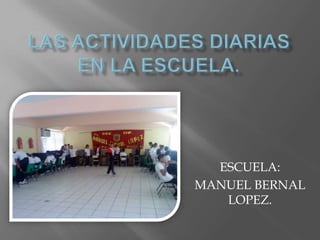 Las actividades diarias en la escuela. ESCUELA:  MANUEL BERNAL LOPEZ. 