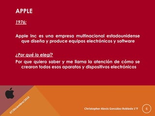 APPLE
1976:
Apple Inc es una empresa multinacional estadounidense
que diseña y produce equipos electrónicos y software
¿Por qué lo elegí?
Por que quiero saber y me llama la atención de cómo se
crearon todos esos aparatos y dispositivos electrónicos
6Christopher Alexis González Robledo 1°F
 