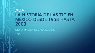 ADA 1:
LA HISTORIA DE LAS TIC EN
MÉXICO DESDE 1958 HASTA
2003
CLARA MAGALY CÁMARA ROMERO
1° C
 