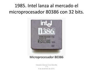1985. Intel lanza al mercado el 
microprocesador 80386 con 32 bits. 
Microprocesador 80386 
Oswaldo Damian Cool Alamilla 
1º F 
8 de diciembre de 2014. 
 