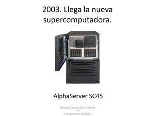 2003. Llega la nueva 
supercomputadora. 
AlphaServer SC45 
Oswaldo Damian Cool Alamilla 
1º F 
8 de diciembre de 2014. 
 