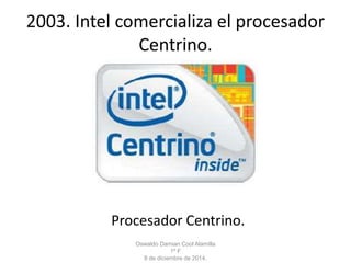 2003. Intel comercializa el procesador 
Centrino. 
Procesador Centrino. 
Oswaldo Damian Cool Alamilla 
1º F 
8 de diciembre de 2014. 
