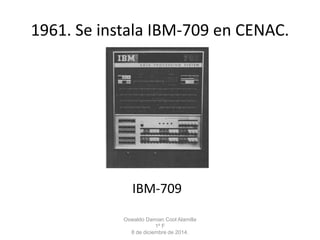 1961. Se instala IBM-709 en CENAC. 
IBM-709 
Oswaldo Damian Cool Alamilla 
1º F 
8 de diciembre de 2014. 
 