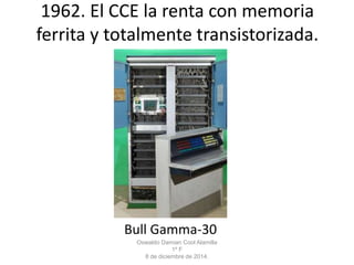1962. El CCE la renta con memoria 
ferrita y totalmente transistorizada. 
Bull Gamma-30 
Oswaldo Damian Cool Alamilla 
1º F 
8 de diciembre de 2014. 
 