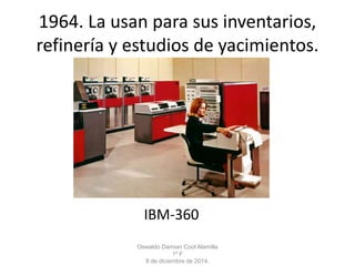 1964. La usan para sus inventarios, 
refinería y estudios de yacimientos. 
IBM-360 
Oswaldo Damian Cool Alamilla 
1º F 
8 de diciembre de 2014. 
 