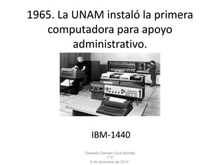 1965. La UNAM instaló la primera 
computadora para apoyo 
administrativo. 
IBM-1440 
Oswaldo Damian Cool Alamilla 
1º F 
8 de diciembre de 2014. 
 