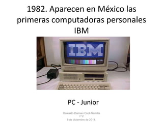 1982. Aparecen en México las 
primeras computadoras personales 
IBM 
PC - Junior 
Oswaldo Damian Cool Alamilla 
1º F 
8 de diciembre de 2014. 
 