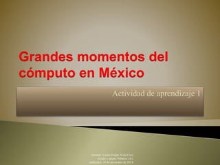 Grandes momentos del 
cómputo en México 
Actividad de aprendizaje 1 
Alumno: Carlos Felipe Ávila Cruz 
Grado y grupo: Primero «A» 
miércoles, 10 de diciembre de 2014 
 