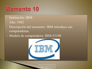  Institución: IBM 
 Año: 1982 
 Descripción del momento: IBM introduce sus 
computadoras. 
 Modelo de computadora: IBM-53100 
Alumno: Carlos Felipe Ávila Cruz 
Grado y grupo: Primero «A» 
miércoles, 10 de diciembre de 2014 
 