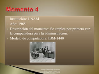  Institución: UNAM 
 Año: 1965 
 Descripción del momento: Se emplea por primera vez 
la computadora para la administración. 
 Modelo de computadora: IBM-1440 
Alumno: Carlos Felipe Ávila Cruz 
Grado y grupo: Primero «A» 
miércoles, 10 de diciembre de 2014 
 