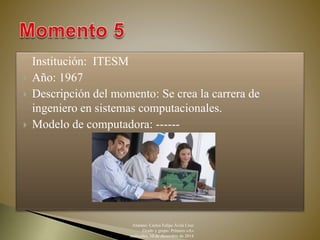  Institución: ITESM 
 Año: 1967 
 Descripción del momento: Se crea la carrera de 
ingeniero en sistemas computacionales. 
 Modelo de computadora: ------ 
Alumno: Carlos Felipe Ávila Cruz 
Grado y grupo: Primero «A» 
miércoles, 10 de diciembre de 2014 
 