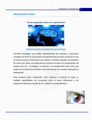 TEORÍAS DEL APRENDIZAJE 2
Introducción al Tema
Te has preguntado ¿Qué es el cognitivismo?
http://brd.unid.edu.mx/cognitivismo-en-psicologia/
Corriente psicológica que analiza científicamente los procesos y estructuras
mentales con el fin de comprender el comportamiento humano y la forma en que
la mente procesa la información que percibe, el sistema cognitivo es interactivo
de modo que existe una dependencia funcional de todos los componentes del
sistema que son el lenguaje, la memoria y el razonamiento entre otros que
recibimos a través de los sentidos o bien construimos con nuestros esquemas ya
establecidos.
Esta corriente busca comprender como construye y entiende el sujeto su
realidad, desarrollando así conexiones entre la nueva información y los
esquemas anteriores y a partir de ahí, moldear su comportamiento.
 