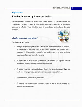 TEORÍAS DEL APRENDIZAJE 3
Explicación
Fundamentación y Caracterización
La psicología cognitiva surge a principios de los años 50´s como evolución del
conductismo, sus principales representantes son Jean Piaget con la psicología
genética e infantil, y Lev Vigotsky con el aprendizaje sociocultural de cada
individuo.
¿Cuáles son sus características?
Según Vega, M. (2006)
• Refleja el aprendizaje humano a través del tiempo mediante, la práctica,
la interacción, y haciendo uso de las propias experiencias, basada en un
proceso de información, resolución de problemas, y un acercamiento
razonable al comportamiento humano.
• El sujeto es un ente activo procesador de información a partir de sus
esquemas para aprender y solucionar problemas.
• El sujeto organiza representaciones dentro de un sistema cognitivo, las
cuales le sirven para sus posteriores interpretaciones de lo real.
• Proceso activo, interactivo y constante.
• El estudio de los procesos mentales propone una analogía basada en
“mente –computadora”.
 